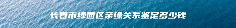 长春市绿园区亲缘关系鉴定多少钱