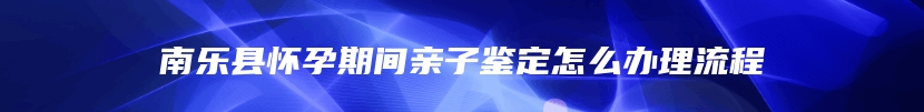 南乐县怀孕期间亲子鉴定怎么办理流程