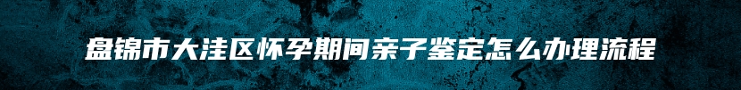 盘锦市大洼区怀孕期间亲子鉴定怎么办理流程