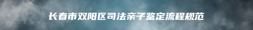 长春市双阳区司法亲子鉴定流程规范