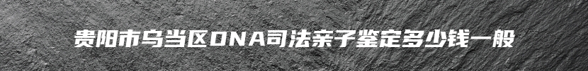 贵阳市乌当区DNA司法亲子鉴定多少钱一般