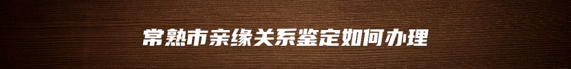 常熟市亲缘关系鉴定如何办理