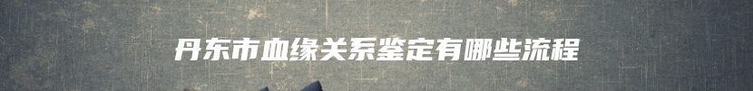 丹东市血缘关系鉴定有哪些流程