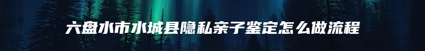 六盘水市水城县隐私亲子鉴定怎么做流程