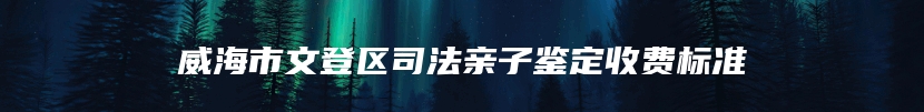 威海市文登区司法亲子鉴定收费标准