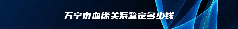 万宁市血缘关系鉴定多少钱