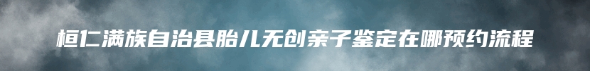 桓仁满族自治县胎儿无创亲子鉴定在哪预约流程