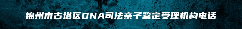 锦州市古塔区DNA司法亲子鉴定受理机构电话