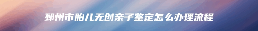 邳州市胎儿无创亲子鉴定怎么办理流程