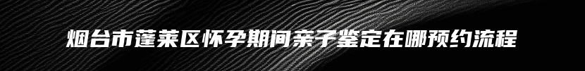 烟台市蓬莱区怀孕期间亲子鉴定在哪预约流程