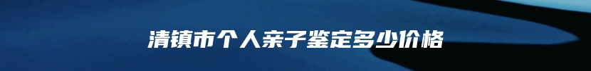 清镇市个人亲子鉴定多少价格