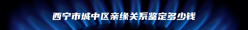 西宁市城中区亲缘关系鉴定多少钱
