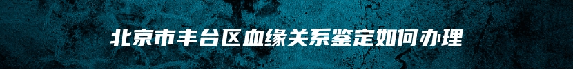 北京市丰台区血缘关系鉴定如何办理