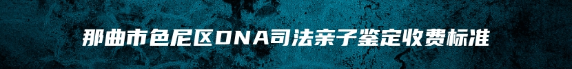 那曲市色尼区DNA司法亲子鉴定收费标准