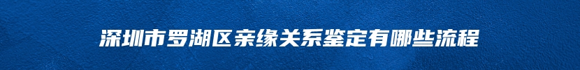 深圳市罗湖区亲缘关系鉴定有哪些流程