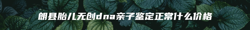 朗县胎儿无创dna亲子鉴定正常什么价格