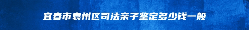 宜春市袁州区司法亲子鉴定多少钱一般