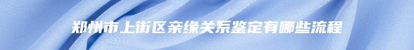 郑州市上街区亲缘关系鉴定有哪些流程