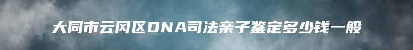 大同市云冈区DNA司法亲子鉴定多少钱一般