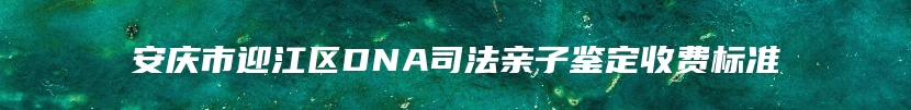 安庆市迎江区DNA司法亲子鉴定收费标准