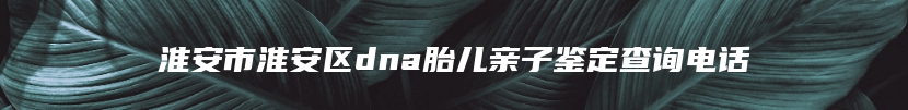 淮安市淮安区dna胎儿亲子鉴定查询电话