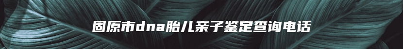 固原市dna胎儿亲子鉴定查询电话