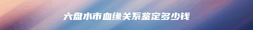六盘水市血缘关系鉴定多少钱
