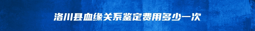 洛川县血缘关系鉴定费用多少一次