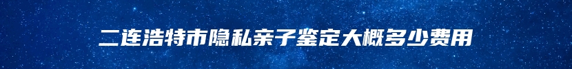 二连浩特市隐私亲子鉴定大概多少费用