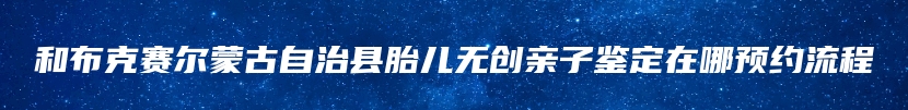 和布克赛尔蒙古自治县胎儿无创亲子鉴定在哪预约流程