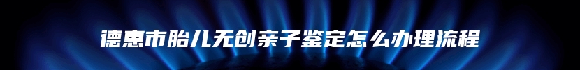 德惠市胎儿无创亲子鉴定怎么办理流程