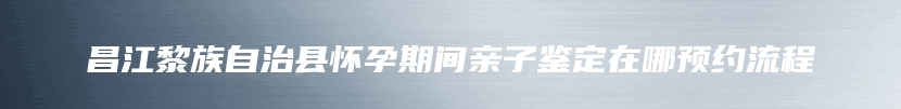 昌江黎族自治县怀孕期间亲子鉴定在哪预约流程