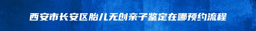 西安市长安区胎儿无创亲子鉴定在哪预约流程