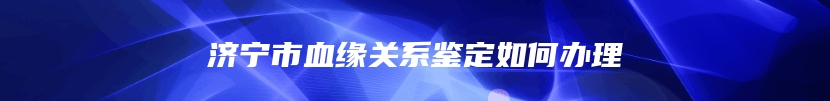 济宁市血缘关系鉴定如何办理