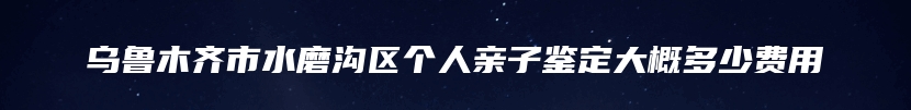 乌鲁木齐市水磨沟区个人亲子鉴定大概多少费用