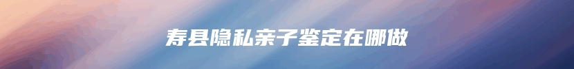 寿县隐私亲子鉴定在哪做