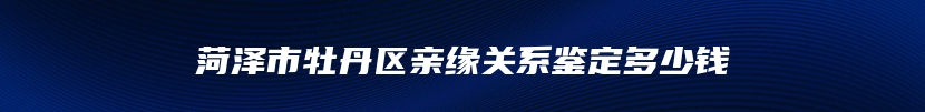 菏泽市牡丹区亲缘关系鉴定多少钱