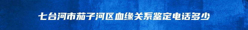 七台河市茄子河区血缘关系鉴定电话多少