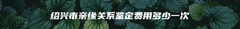 绍兴市亲缘关系鉴定费用多少一次