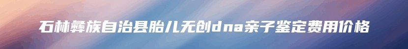 石林彝族自治县胎儿无创dna亲子鉴定费用价格