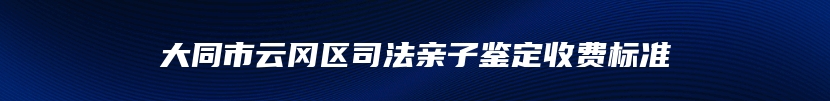 大同市云冈区司法亲子鉴定收费标准