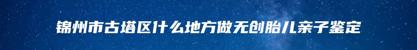 锦州市古塔区什么地方做无创胎儿亲子鉴定