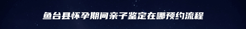 鱼台县怀孕期间亲子鉴定在哪预约流程