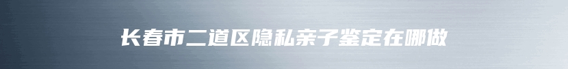 长春市二道区隐私亲子鉴定在哪做