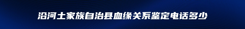 沿河土家族自治县血缘关系鉴定电话多少