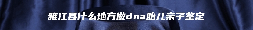 雅江县什么地方做dna胎儿亲子鉴定