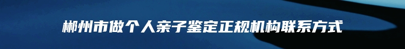 郴州市做个人亲子鉴定正规机构联系方式