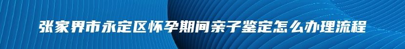 张家界市永定区怀孕期间亲子鉴定怎么办理流程