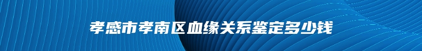 孝感市孝南区血缘关系鉴定多少钱