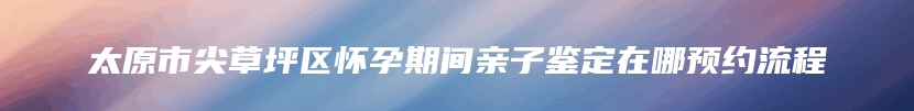 太原市尖草坪区怀孕期间亲子鉴定在哪预约流程